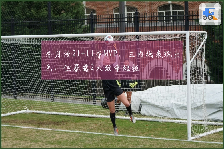 李月汝21+11夺MVP，三内线表现出色，但暴露2大致命短板