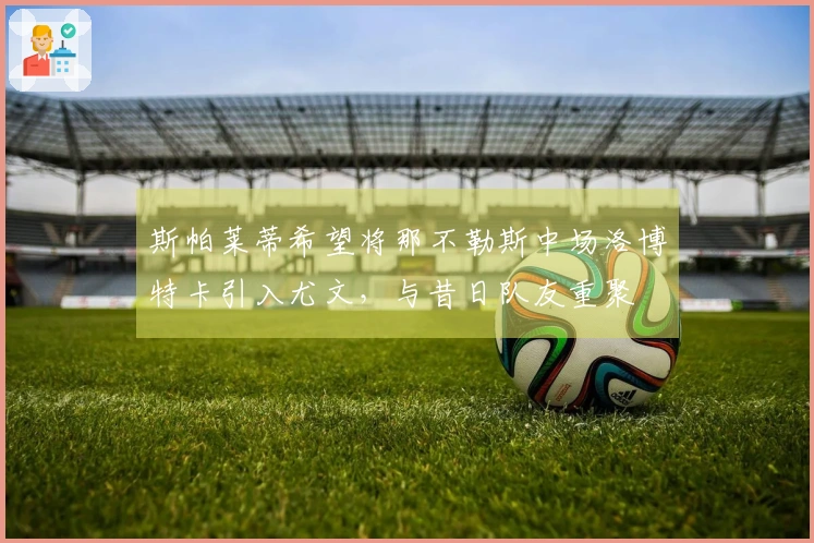 斯帕莱蒂希望将那不勒斯中场洛博特卡引入尤文，与昔日队友重聚