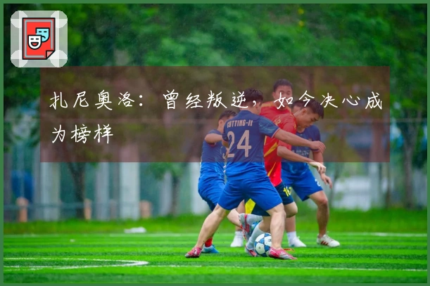 扎尼奥洛：曾经叛逆，如今决心成为榜样