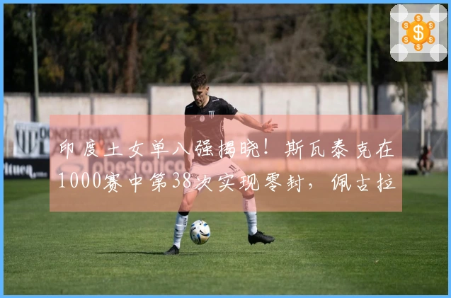 印度土女单八强揭晓！斯瓦泰克在1000赛中第38次实现零封，佩古拉成功逆转苦主