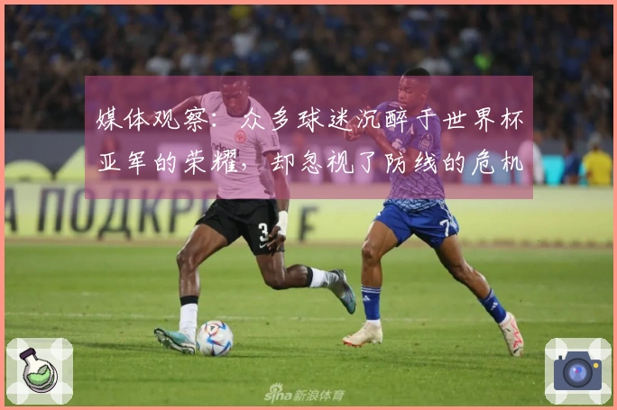 媒体观察：众多球迷沉醉于世界杯亚军的荣耀，却忽视了防线的危机四伏