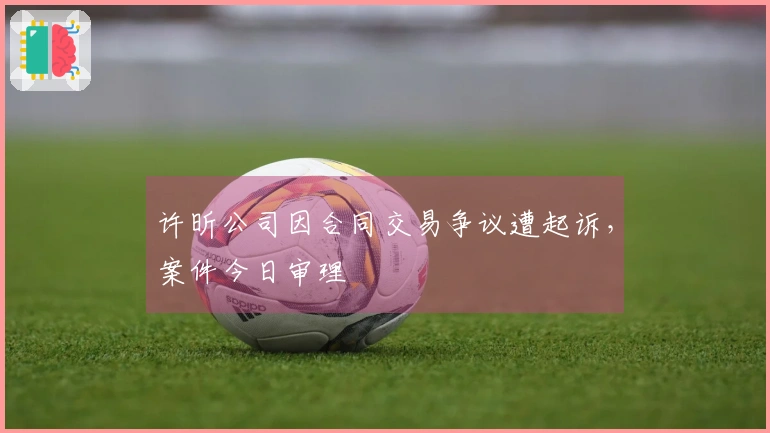 许昕公司因合同交易争议遭起诉，案件今日审理