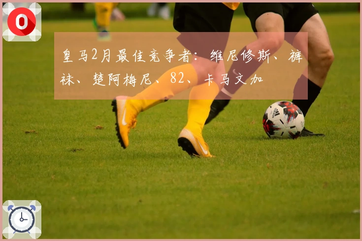 皇马2月最佳竞争者：维尼修斯、裤袜、楚阿梅尼、82、卡马文加