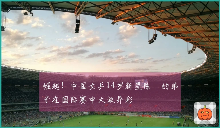 崛起！中国女乒14岁新星陈玘的弟子在国际赛中大放异彩