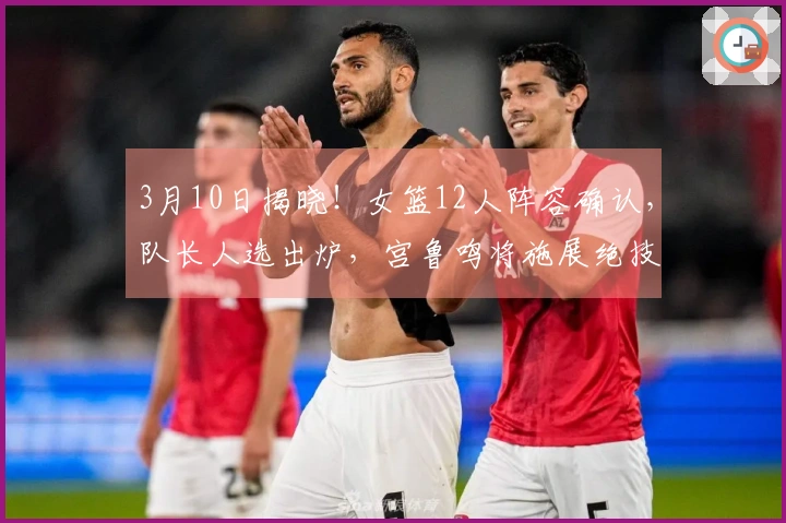 3月10日揭晓！女篮12人阵容确认，队长人选出炉，宫鲁鸣将施展绝技