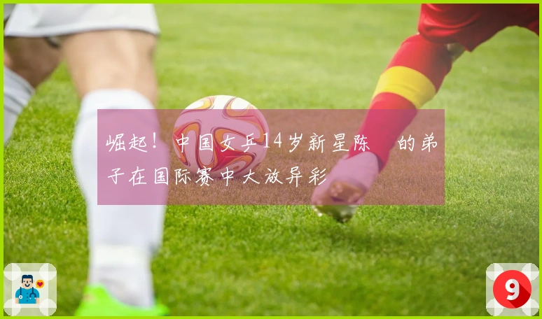 崛起！中国女乒14岁新星陈玘的弟子在国际赛中大放异彩