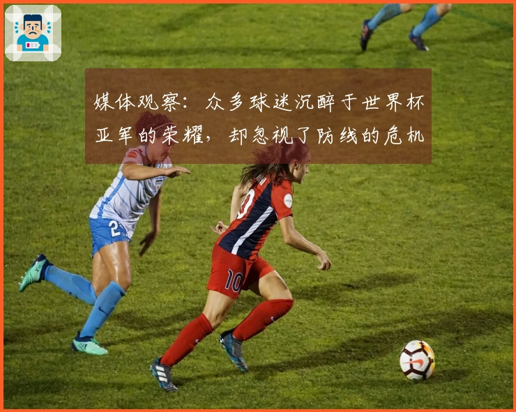 媒体观察：众多球迷沉醉于世界杯亚军的荣耀，却忽视了防线的危机四伏
