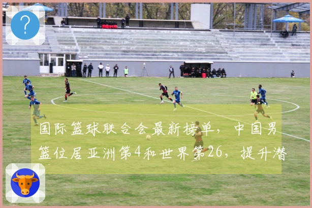 国际篮球联合会最新榜单，中国男篮位居亚洲第4和世界第26，提升潜力巨大