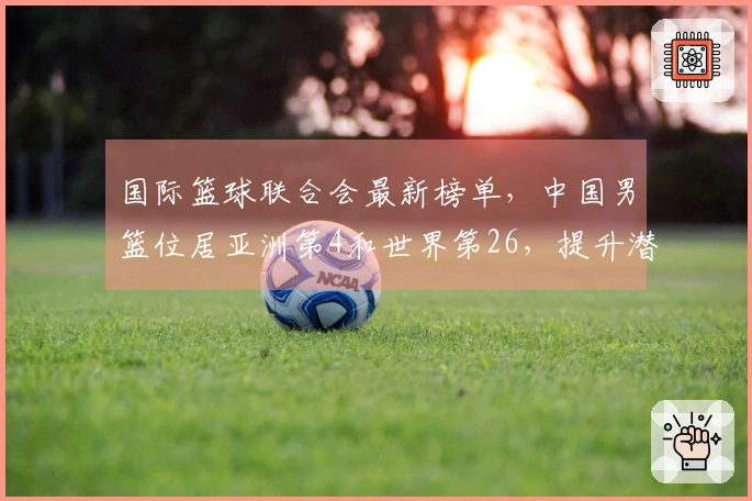 国际篮球联合会最新榜单，中国男篮位居亚洲第4和世界第26，提升潜力巨大