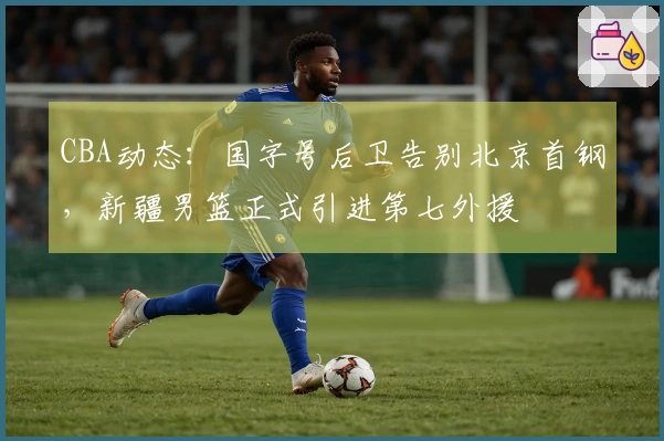CBA动态：国字号后卫告别北京首钢，新疆男篮正式引进第七外援
