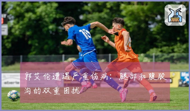 郭艾伦遭遇严重伤病：腿部和腹股沟的双重困扰