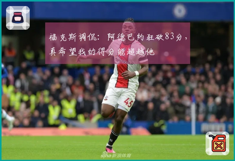 福克斯调侃：阿德巴约狂砍83分，真希望我的得分能超越他