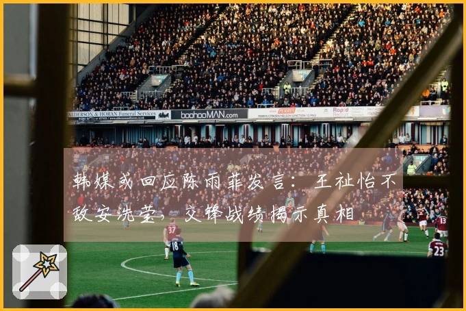 韩媒或回应陈雨菲发言：王祉怡不敌安洗莹，交锋战绩揭示真相