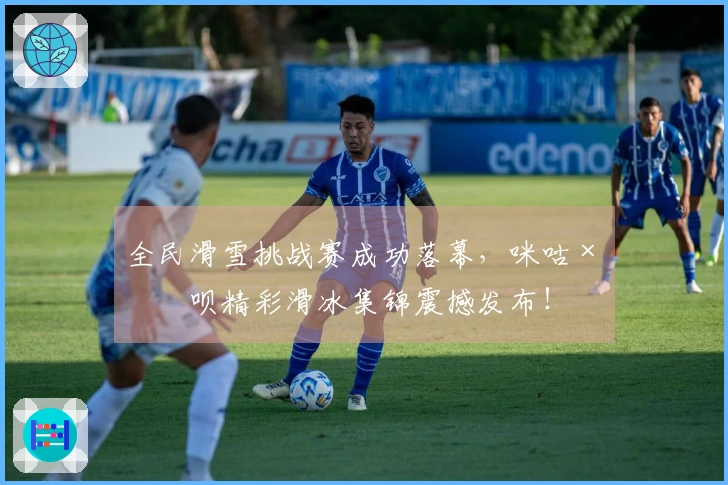 全民滑雪挑战赛成功落幕，咪咕×滑呗精彩滑冰集锦震撼发布！