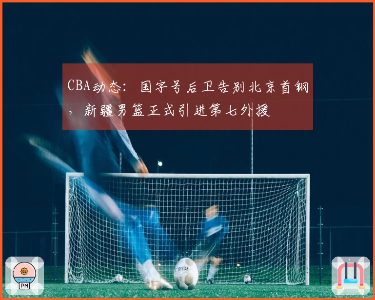 CBA动态：国字号后卫告别北京首钢，新疆男篮正式引进第七外援